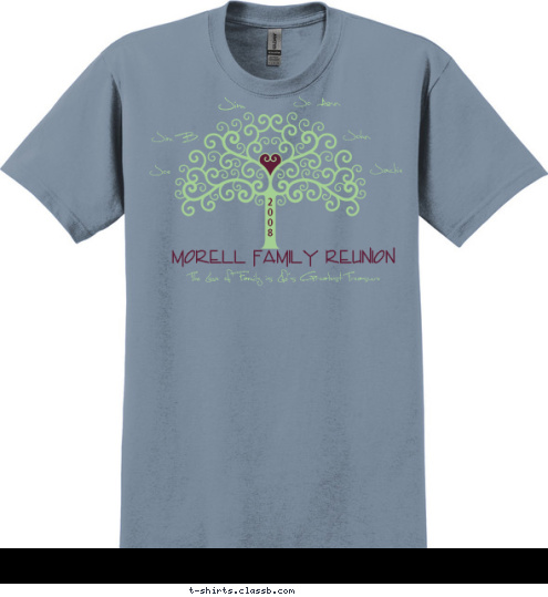 Patty
Kathy
Ursula
Rudy
Shannon     Sean
Joel     Daniel
Samuel     Emily
Kara     Josiah
Simeon     Caleb
Peter     Elizabeth
Otto     Gus

 2
0
0
8  Morell Family Reunion The Love of Family is Life's Greatest Treasure  Jo Ann John Jackie Joe Jim B. Jim  T-shirt Design 