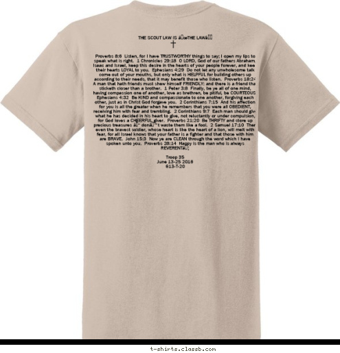  THE SCOUT LAW IS “THE LAW”



Proverbs 8:6  Listen, for I have TRUSTWORTHY things to say; I open my lips to speak what is right.  1 Chronicles 29:18  O LORD, God of our fathers Abraham, Isaac and Israel, keep this desire in the hearts of your people forever, and keep their hearts LOYAL to you.  Ephesians 4:29  Do not let any unwholesome talk come out of your mouths, but only what is HELPFUL for building others up according to their needs, that it may benefit those who listen.  Proverbs 18:24  A man that hath friends must shew himself FRIENDLY: and there is a friend that sticketh closer than a brother.  1 Peter 3:8  Finally, be ye all of one mind, having compassion one of another, love as brethren, be pitiful, be COURTEOUS.  Ephesians 4:32  Be KIND and compassionate to one another, forgiving each other, just as in Christ God forgave you.  2 Corinthians 7:15  And his affection for you is all the greater when he remembers that you were all OBEDIENT, receiving him with fear and trembling.  2 Corinthians 9:7  Each man should give what he has decided in his heart to give, not reluctantly or under compulsion, for God loves a CHEERFUL giver.  Proverbs 21:20  Be THRIFTY and store up precious treasures – don’t waste them like a fool.  2 Samuel 17:10  Then even the bravest soldier, whose heart is like the heart of a lion, will melt with fear, for all Israel knows that your father is a fighter and that those with him are BRAVE.  John 15:3  Now ye are CLEAN through the word which I have spoken unto you.  Proverbs 28:14  Happy is the man who is always REVERENT…

Troop 35
June 13-25 2016
613-T-20
 COLUMBUS, GA PHILMONT TROOP 35 T-shirt Design 