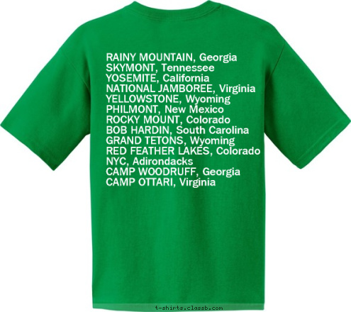 Your text here! RAINY MOUNTAIN, Georgia
SKYMONT, Tennessee
YOSEMITE, California
NATIONAL JAMBOREE, Virginia
YELLOWSTONE, Wyoming
PHILMONT, New Mexico
ROCKY MOUNT, Colorado
BOB HARDIN, South Carolina
GRAND TETONS, Wyoming
RED FEATHER LAKES, Colorado
NYC, Adirondacks
CAMP WOODRUFF, Georgia
CAMP OTTARI, Virginia TROOP 2 HI-ADVENTURE T-shirt Design 