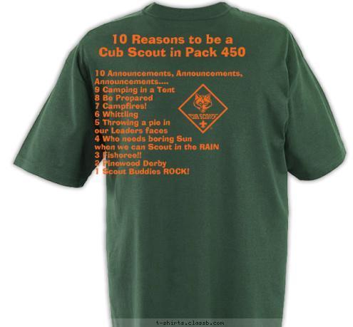 10 Announcements, Announcements, 
     Announcements....
9 Camping in a Tent
8 Be Prepared
7 Campfires!
6 Whittling
5 Throwing a pie in 
our Leaders faces
4 Who needs boring Sun 
when we can Scout in the RAIN
3 Fishoree!!
2 Pinewood Derby
1 Scout Buddies ROCK! 10 Reasons to be a 
Cub Scout in Pack 450 Pack 450 ~ King, NC Do A Good Turn Daily T-shirt Design 