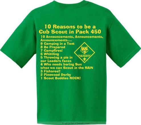 10 Announcements, Announcements, 
     Announcements....
9 Camping in a Tent
8 Be Prepared
7 Campfires!
6 Whittling
5 Throwing a pie in 
our Leaders faces
4 Who needs boring Sun 
when we can Scout in the RAIN
3 Fishoree!!
2 Pinewood Derby
1 Scout Buddies ROCK! 10 Reasons to be a 
Cub Scout in Pack 450 Pack 450 ~ King, NC Do A Good Turn Daily T-shirt Design 