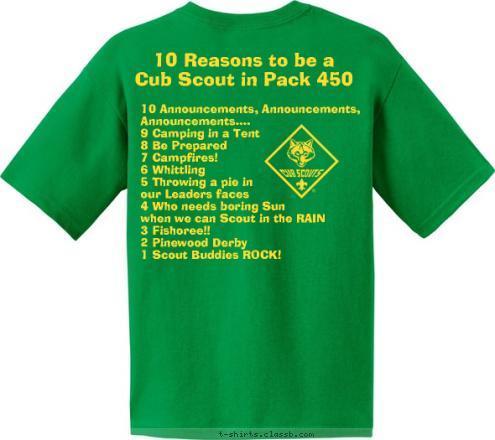 10 Announcements, Announcements, 
     Announcements....
9 Camping in a Tent
8 Be Prepared
7 Campfires!
6 Whittling
5 Throwing a pie in 
our Leaders faces
4 Who needs boring Sun 
when we can Scout in the RAIN
3 Fishoree!!
2 Pinewood Derby
1 Scout Buddies ROCK! 10 Reasons to be a 
Cub Scout in Pack 450 Pack 450 ~ King, NC Do A Good Turn Daily T-shirt Design 