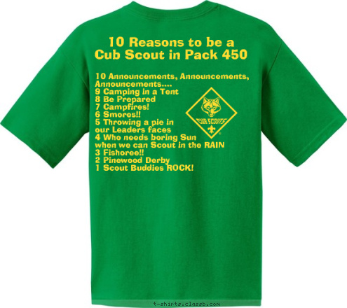 10 Announcements, Announcements, 
     Announcements....
9 Camping in a Tent
8 Be Prepared
7 Campfires!
6 Smores!!
5 Throwing a pie in 
our Leaders faces
4 Who needs boring Sun 
when we can Scout in the RAIN
3 Fishoree!!
2 Pinewood Derby
1 Scout Buddies ROCK! 10 Reasons to be a 
Cub Scout in Pack 450 Pack 450 ~ King, NC Do A Good Turn Daily T-shirt Design 