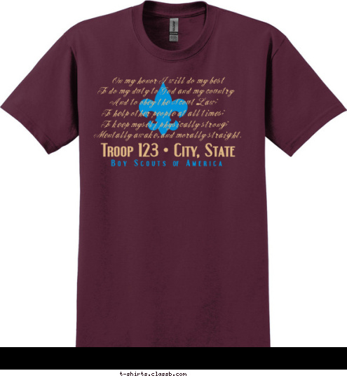 To keep myself physically strong; B o y   S c o u t s   of   A m e r i c a Troop 123   City, State . B o y   S c o u t s   of   A m e r i c a To do my duty to God and my country On my honor I will do my best  And to obey the Scout Law; Mentally awake, and morally straight. To keep myself physically strong; To help other people at all times; T-shirt Design SP618