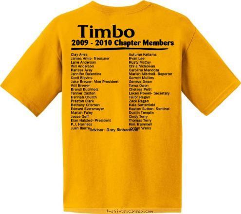 Advisor- Gary Richardson Autumn Kellams
Ryan Lee
Rusty McCoy
Chris McGowan
Carolina Mendoza
Mariah Mitchell- Reporter
Garrett Mullins
Geneva Owen
Toma Owen
Chelsea Petit
Laken Powell- Secretary
Tailor Ragen
Zack Ragen
Kala Sutterfield
Keaton Sutton- Sentinel
Dustin Templin
Cindy Terry
Thomas Terry
Kim Trammell
Jordan Wallis Clay Amis
James Amis- Treasurer
Lane Anderson
Will Anderson
Karissa Avey
Jennifer Balentine
Cecil Blevins
Jake Brewer- Vice President
Will Brewer
Brandi Buchholz
Tanner Caston
Hannah Church
Preston Clark
Bethany Crisman
Edward Eversmeyer
Mariah Foley
Jesse Goff
Eian Halsted- President
P.J. Harness
Juan Ibarra

 Timbo 2009 - 2010 Chapter Members But don’t judge US by the letters we stand and live for.  The Future of Agriculture FFA Yeah, we judge dairy products, livestock, poultry, and landscape; Who are you to judge? T-shirt Design 