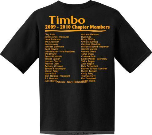 Advisor- Gary Richardson Autumn Kellams
Ryan Lee
Rusty McCoy
Chris McGowan
Carolina Mendoza
Mariah Mitchell- Reporter
Garrett Mullins
Geneva Owen
Toma Owen
Chelsea Petit
Laken Powell- Secretary
Tailor Ragen
Zack Ragen
Kala Sutterfield
Keaton Sutton- Sentinel
Dustin Templin
Cindy Terry
Thomas Terry
Kim Trammell
Jordan Wallis Clay Amis
James Amis- Treasurer
Lane Anderson
Will Anderson
Karissa Avey
Jennifer Balentine
Cecil Blevins
Jake Brewer- Vice President
Will Brewer
Brandi Buchholz
Tanner Caston
Hannah Church
Preston Clark
Bethany Crisman
Edward Eversmeyer
Mariah Foley
Jesse Goff
Eian Halsted- President
P.J. Harness
Juan Ibarra

 Timbo 2009 - 2010 Chapter Members But don’t judge US by the letters we stand and live for.  The Future of Agriculture FFA Yeah, we judge dairy products, livestock, poultry, and landscape; Who are you to judge? T-shirt Design 