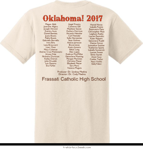 Oklahoma! Producer: Dr. Lindsay Medina
Director: Dr. Cody Medina
 Haniel Neves
Isabella Padula
Reymundo Pena
Christopher Phan
Leighann Rathe
Lauren Reynolds
Kyler Rippert
Genevieve Roehl
Denise Simon
Jonnathan Snaider
Katherine Spartz
Isabella Storemski
Lauren Stowe
Emily Sturek
Adam Sucy
Conlan Taylor
Anya Varela
GabyYabut Angel Frando
Cameron Gill
Matthew Guion
Zachary Harrison
Amanda Heinzler
Carl Heinzler
Sofia Hernandez
Sean Holmes
Aneise Jameson
Bryce Jones
Avery Justado
Ethan Long
Alex Lopez
Kathryn MacMillan
Genevieve Manning
Morgan Martinez
Christina Meyer
Elizabeth Meyer
Sara Mora
Vanessa Muguia Frassati Catholic High School Oklahoma! 2017 Megan Abib
Joeraine Aligno
Joseph Almond
Katrina Auza
Daniel Benitez
Juana Boada
Pablo Boada
Gabriella Borrello
Irma Briz
Lana Broussard
Liam Chun
Mary Coleman
Andres Cruz-Maldonado
Ariana Dale
Nicholas Davidson
Kailey Doiron
John Druzbik
Luis Esparza
Eva Farfan T-shirt Design 