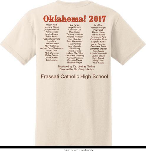 Frassati Catholic High School Music & Lyrics by Rodgers & Hammerstein Produced by Dr. Lindsay Medina
Directed by Dr. Cody Medina
 Oklahoma! Sara Mora
Vanessa Munguia
Mia Natoli
Haniel Neves
Isabella Padula
Reymundo Pena
Christopher Phan
Leighann Rathe
Lauren Reynolds
Genevieve Roehl
Jonnathan Snaider
Katie Spartz
Isabella Storemski
Lauren Stowe
Emily Sturek
GabyYabut
Nick Young Eva Farfan
Angel Frando
Cameron Gill
Matt Guion
Zachary Harrison
Amanda Heinzler
Carl Heinzler
Sofia Hernandez
Sean Holmes
Avery Justado
Ethan Long
Alex Lorenzo
Kathryn MacMillan
Genevieve Manning
Morgan Martinez
Christina Meyer
Elizabeth Meyer Oklahoma! 2017 Megan Abib
Joeraine Aligno
Joseph Almond
Katrina Auza
Juanita Boada
Pablo Boada
Gabriella Borrello
Irma Briz
Lana Broussard
Mary Coleman
Andres Cruz-Maldonado
Ariana Dale
Nick Davidson
Kailey Doiron
John Druzbik
Luis Esparza T-shirt Design 