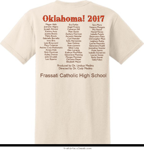 Frassati Catholic High School Music & Lyrics by Rodgers & Hammerstein Produced by Dr. Lindsay Medina
Directed by Dr. Cody Medina
 Oklahoma! Sara Mora
Vanessa Munguia
Mia Natoli
Haniel Neves
Isabella Padula
Reymundo Pena
Christopher Phan
Leighann Rathe
Lauren Reynolds
Genevieve Roehl
Jonnathan Snaider
Katie Spartz
Isabella Storemski
Lauren Stowe
Emily Sturek
GabyYabut Eva Farfan
Angel Frando
Cameron Gill
Matt Guion
Zachary Harrison
Amanda Heinzler
Carl Heinzler
Sofia Hernandez
Sean Holmes
Avery Justado
Ethan Long
Alex Lorenzo
Kathryn MacMillan
Genevieve Manning
Morgan Martinez
Christina Meyer
Elizabeth Meyer Oklahoma! 2017 Megan Abib
Joeraine Aligno
Joseph Almond
Katrina Auza
Juanita Boada
Pablo Boada
Gabriella Borrello
Irma Briz
Lana Broussard
Mary Coleman
Andres Cruz-Maldonado
Ariana Dale
Nick Davidson
Kailey Doiron
John Druzbik
Luis Esparza T-shirt Design 