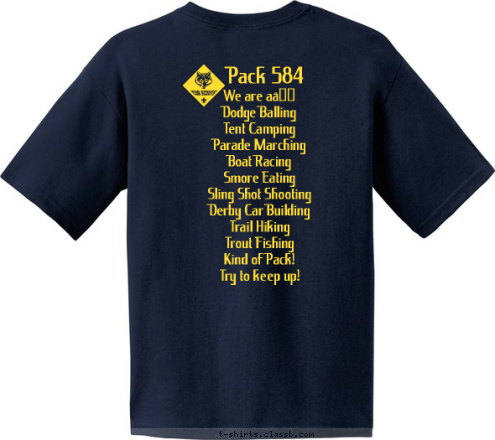 CITY, STATE 123 K PAC Bonsack, VA Pack 584 We are a…
Dodge Balling
Tent Camping
Parade Marching
Boat Racing
Smore Eating
Sling Shot Shooting
Derby Car Building
Trail Hiking
Trout Fishing
Kind of Pack!
Try to keep up!
 Pack 584 pack584@comcast.net T-shirt Design 