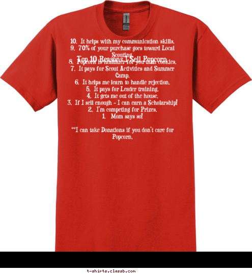 Top 10 Reasons I Sell Popcorn 10.  It helps with my communication skills.
 9.  70% of your purchase goes toward Local Scouting.
 8.  Popcorn is healthier for you than cookies.
 7.  It pays for Scout Activities and Summer Camp.
 6.  It helps me learn to handle rejection.
 5.  It pays for Leader training.
 4.  It gets me out of the house.
 3.  If I sell enough - I can earn a Scholarship!
 2.  I’m competing for Prizes.
 1.   Mom says so! 

**I can take Donations if you don’t care for Popcorn.
 T-shirt Design 