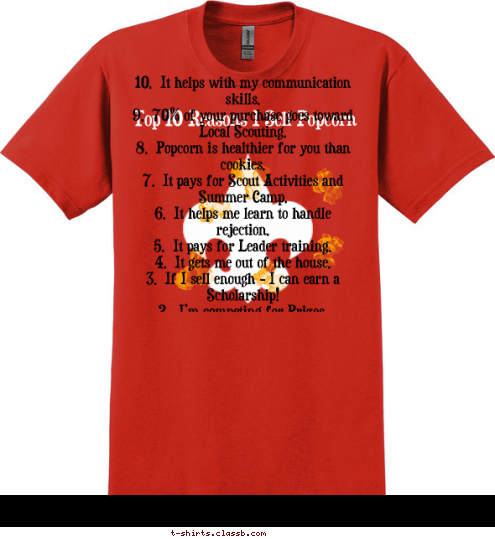 10.  It helps with my communication skills.
 9.  70% of your purchase goes toward Local Scouting.
 8.  Popcorn is healthier for you than cookies.
 7.  It pays for Scout Activities and Summer Camp.
 6.  It helps me learn to handle rejection.
 5.  It pays for Leader training.
 4.  It gets me out of the house.
 3.  If I sell enough - I can earn a Scholarship!
 2.  I’m competing for Prizes.
 1.   Mom says so! 

**I can take Donations if you don’t care for Popcorn.
 10.  It helps with my communication skills.
 9.  70% of your purchase goes toward Local Scouting.
 8.  Popcorn is healthier for you than cookies.
 7.  It pays for Scout Activities and Summer Camp.
 6.  It helps me learn to handle rejection.
 5.  It pays for Leader training.
 4.  It gets me out of the house.
 3.  If I sell enough - I can earn a Scholarship!
 2.  I’m competing for Prizes.
 1.   Mom says so! 

**I can take Donations if you don’t care for Popcorn.
 Top 10 Reasons I Sell Popcorn T-shirt Design 