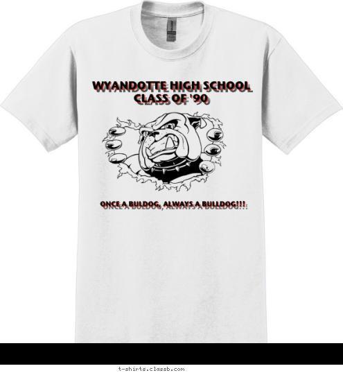 c/o 1990 New Text New Text JULY 23-25, 2010

 JULY 23-25, 2010

 KANSAS CITY, KANSAS


 CLASS OF '90

 WYANDOTTE HIGH SCHOOL
 KANSAS CITY, KANSAS


 WYANDOTTE HIGH SCHOOL

 A
L
W
A
Y
S 

A

B
U
L
L
D
O
G Once a Bulldog, Always a Bulldog O
N
C
E

A

B
U
L
L
D
O
G 
 KANSAS CITY, KANSAS JULY 23-25, 2010

 ONCE A BULDOG, ALWAYS A BULLDOG!!!


 



 JULY 23 - 25, 2010 * KC,KS


 WYANDOTTE HIGH SCHOOL



 CLASS OF '90


 T-shirt Design 