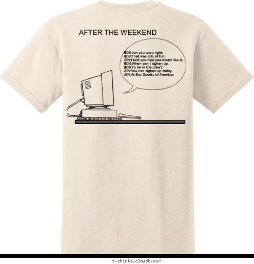 BOB:Jen you were right that what fun.
JEN:I told you that you would like it.
BOB:When can I sighen up.
BOB:To be in the crew?
JEN:You can sighen up today.
JEN:At Boy Scouts of America. BOB:Jen you were right.
BOB:That was lots of fun.
JEN:I told you that you would like it.
BOB:When can I sighen up.
BOB:To be in the crew?
JEN:You can sighen up today.
JEN:At Boy Scouts of America. BOB:Are you going camping?
JEN:Yes.Do you wont to come too?
BOB:No I hate camping.
JEN:Come camping with crew 68.
JEN:I know you'll have fun doing it.
BOB:I will try it.
BOB:I think your ronge about this one. BOB:Are you going camping?
JEN:Yes.Do you wont to come too?
BOB:No I hate camping.
JEN:Come camping with crew 68.
JEN:I know you'll have fun doing it.
BOB:I will try it.
BOB:I think your ronge about this one. BOB:Jen you were right.
BOB:That was lots of fun.
JEN:I told you that you would like it.
BOB:When can I sighen up.
BOB:To be in the crew?
JEN:You can sighen up today.
JEN:At Boy Scouts of America. BOB:Are you going camping?
JEN:Yes.Do you wont to come too?
BOB:No I hate camping.
JEN:Come camping with crew 68.
JEN:I know you'll have fun doing it.
BOB:I will try it.
BOB:I think your ronge about this one. AFTER THE WEEKEND BEFORE THE WEEKEND T-shirt Design 