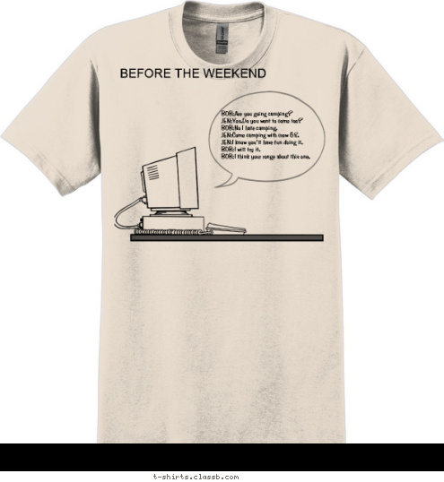 BOB:Jen you were right that what fun.
JEN:I told you that you would like it.
BOB:When can I sighen up.
BOB:To be in the crew?
JEN:You can sighen up today.
JEN:At Boy Scouts of America. BOB:Jen you were right.
BOB:That was lots of fun.
JEN:I told you that you would like it.
BOB:When can I sighen up.
BOB:To be in the crew?
JEN:You can sighen up today.
JEN:At Boy Scouts of America. BOB:Are you going camping?
JEN:Yes.Do you wont to come too?
BOB:No I hate camping.
JEN:Come camping with crew 68.
JEN:I know you'll have fun doing it.
BOB:I will try it.
BOB:I think your ronge about this one. BOB:Are you going camping?
JEN:Yes.Do you wont to come too?
BOB:No I hate camping.
JEN:Come camping with crew 68.
JEN:I know you'll have fun doing it.
BOB:I will try it.
BOB:I think your ronge about this one. BOB:Jen you were right.
BOB:That was lots of fun.
JEN:I told you that you would like it.
BOB:When can I sighen up.
BOB:To be in the crew?
JEN:You can sighen up today.
JEN:At Boy Scouts of America. BOB:Are you going camping?
JEN:Yes.Do you wont to come too?
BOB:No I hate camping.
JEN:Come camping with crew 68.
JEN:I know you'll have fun doing it.
BOB:I will try it.
BOB:I think your ronge about this one. AFTER THE WEEKEND BEFORE THE WEEKEND T-shirt Design 