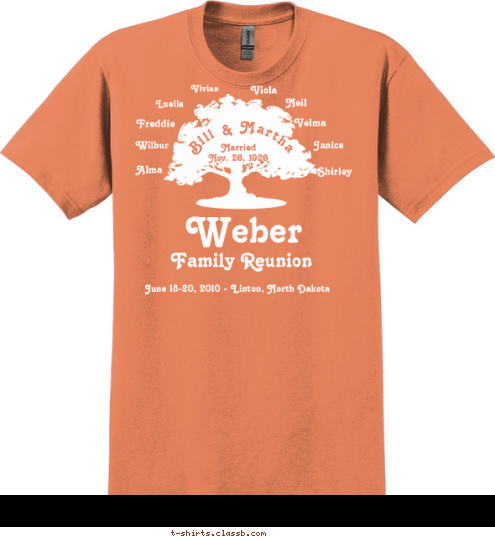 WE MAY NOT HAVE IT ALL TOGETHER......... BUT TOGETHER WE HAVE IT ALL Alex & Shirley Jahner
Shelly & Matt Courser
Dalton & Lucas
Patti & Brian Jacob
Brittney, Derek,
Tyler & Jade
Justin & Kelly 
Cole & Bryar Harold & Janice Umber
Melissa & Bob Kramer
Lakin, McKenzie & Michael
Cindi & Gene Hughes
Nicki & Ray Serr
Zachary & Jessica Neil & Susie Weber
Ronnie
Alicia & Apryl
Shari & Troy Scherr
Tate & Teagan
Kelli & Shawn Burgad
Breanna & Bradyn
Amy & Mike Eberle
Faith & Luke Harlin & Velma Ohlhauser
Arlyn & Karen
Jesse
Carla & Ron Job
Cassie
Billy
Becky & Michael Kraft
Matthew, Ryan, 
Regan, McKenna & Halee
Stacey
Will Edwin & Luella Ohlhauser
Sandra & Nick Lawler
Bridget & Mark Belter
Nicholas
Melanie Jangula
Brooke
Michelle
Thomas & Chelsea
Paula & Les Balliet
Sonia & Ben Heidenreich
Jeff
Tammy Schuette Wilbur & Ann Weber
Michael & Diana
Christian & Luke
Bob & Marlys
Steven, Craig, 
Allison & Robin
Tim
Jeff & Laurie Doerr
Bryan & Sean
Mark & Carolyn Luella Ralph & Alma Kremer
Roger & Cathy
Jason & Corrin
Julia
Tim
Ralph & Renee
Rick & Lisa
Jocelyn
Fred
Randy & Kathy
Anne, Beth & David Shirley Arnold & Vi Ohlhauser
Vicki & Jim Malard
Monique & Curt Christiansen
Tucker, Sawyer & Larkin, 
Alicia
Trevor
Josh & Renae 
Kaitlyn & Jenna
Jessica & Eric Schmitcke
Nickoli
Steven
David
Timmie
Sunnie Lewis
Kristi & Jamie Feist
Brady & Ryder
Billie Jo Jacobs
Adym & Mya Janice Married 
Nov. 26, 1926 Velma Neil Viola Vivian  Freddie Wilbur Alma Bill & Martha June 18-20, 2010 - Linton, North Dakota Family Reunion Weber T-shirt Design 