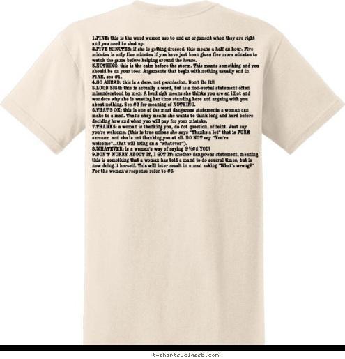 9 words
women
use... 1.FINE: this is the word women use to end an argument when they are right and you need to shut up.
2.FIVE MINUTES: if she is getting dressed, this means a half an hour. Five minutes is only five minutes if you have just been given five more minutes to watch the game before helping around the house.
3.NOTHING: this is the calm before the storm. This means something and you should be on your toes. Arguments that begin with nothing usually end in FINE, see #1.
4.GO AHEAD: this is a dare, not permission. Don't Do It!!
5.LOUD SIGH: this is actually a word, but is a non-verbal statement often misunderstood by men. A loud sigh means she thinks you are an idiot and wonders why she is wasting her time standing here and arguing with you about nothing. See #3 for meaning of NOTHING.
6.THAT'S OK: this is one of the most dangerous statements a woman can make to a man. That's okay means she wants to think long and hard before deciding how and when yuo will pay for your mistake.
7.THANKS: a woman is thanking you, do not question, of faint. Just say you're welcome. (this is true unless she says 