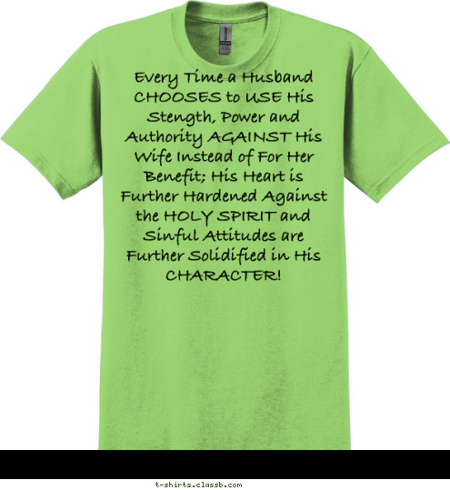 New Text Every Time a Husband CHOOSES to USE His Stength, Power and Authority AGAINST His Wife Instead of For Her Benefit; His Heart is Further Hardened Against the HOLY SPIRIT and Sinful Attitudes are Further Solidified in His CHARACTER! Your text here! T-shirt Design 