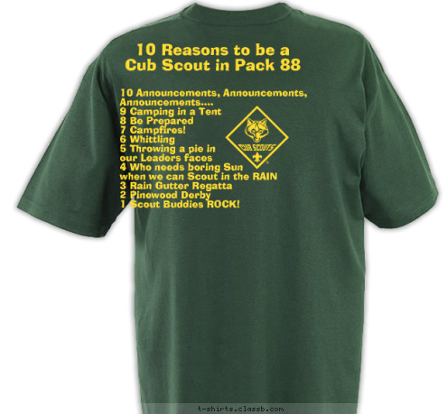 10 Announcements, Announcements, 
     Announcements....
9 Camping in a Tent
8 Be Prepared
7 Campfires!
6 Whittling
5 Throwing a pie in 
our Leaders faces
4 Who needs boring Sun 
when we can Scout in the RAIN
3 Rain Gutter Regatta
2 Pinewood Derby
1 Scout Buddies ROCK! 10 Reasons to be a 
Cub Scout in Pack 88 Pack 88 ~ LeClaire, IA Do A Good Turn Daily T-shirt Design 