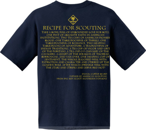 Round Hill and Hillsboro, Virginia Recipe for Scouting Daniel Carter Beard
Father of American Scouting
From 1942 Boy Scout Handbook for Boys Take a bowl full of unbounded love for boys, one pint of absolute faith in American institutions, two tea cups of American pioneer blood, one tablespoonful of thrills, one tablespoonful of romance, two heaping tablespoons of adventure, a teaspoonful of Indian traditions, a tea cup of vigor and grit of the Puritans, a tea cup o f chivalry of the Cavaliers, a quart of the idealism of Thoreau, Burroughs, and Van Dyke, one heaping cup of sentiment, the whole seasoned well with patriotism and character and stirred up the Golden Rule, after which sprinkle well with the Stars and Stripes and SERVE RED HOT! Pack 961 T-shirt Design 