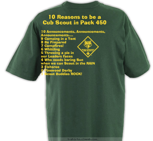 10 Announcements, Announcements, 
     Announcements....
9 Camping in a Tent
8 Be Prepared
7 Campfires!
6 Whittling
5 Throwing a pie in 
our Leaders faces
4 Who needs boring Sun 
when we can Scout in the RAIN
3 Fishoree
2 Pinewood Derby
1 Scout Buddies ROCK! 10 Reasons to be a 
Cub Scout in Pack 450 Pack 450 ~ King, NC Do A Good Turn Daily T-shirt Design 