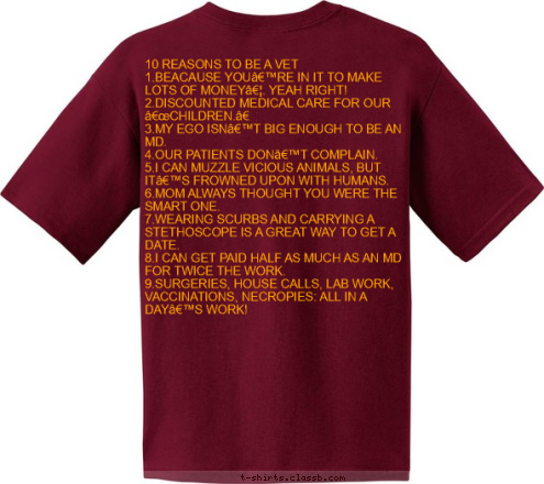 FSU PRE-VET CLUB FSU PRE-VET CLUB 10 REASONS TO BE A VET
1.BEACAUSE YOU’RE IN IT TO MAKE LOTS OF MONEY…. YEAH RIGHT!
2.DISCOUNTED MEDICAL CARE FOR OUR “CHILDREN.”
3.MY EGO ISN’T BIG ENOUGH TO BE AN MD.
4.OUR PATIENTS DON’T COMPLAIN. 
5.I CAN MUZZLE VICIOUS ANIMALS, BUT IT’S FROWNED UPON WITH HUMANS.
6.MOM ALWAYS THOUGHT YOU WERE THE SMART ONE. 
7.WEARING SCURBS AND CARRYING A STETHOSCOPE IS A GREAT WAY TO GET A DATE.  
8.I CAN GET PAID HALF AS MUCH AS AN MD FOR TWICE THE WORK.
9.SURGERIES, HOUSE CALLS, LAB WORK, VACCINATIONS, NECROPIES: ALL IN A DAY’S WORK!
10.REAL DOCTORS TREAT MORE THEAN ONE SPECIES!!!
 FSU PRE-VET CLUB T-shirt Design 