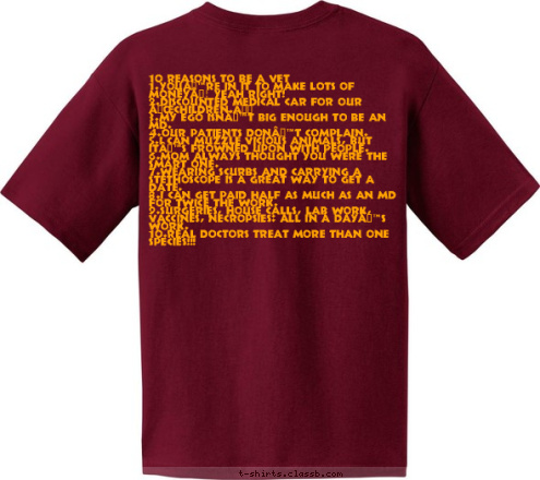 FSU PRE-VET CLUB 10 REASONS TO BE A VET
1.YOU’RE IN IT TO MAKE LOTS OF MONEY… YEAH RIGHT!
2.DISCOUNTED MEDICAL CAR FOR OUR “CHILDREN.”
3.MY EGO ISN’T BIG ENOUGH TO BE AN MD.
4.OUR PATIENTS DON’T COMPLAIN.
5.I CAN MUZZLE VICIOUS ANIMALS, BUT IT’S FROWNED UPON WITH PEOPLE.
6.MOM ALWAYS THOUGHT YOU WERE THE SMART ONE. 
7.WEARING SCURBS AND CARRYING A STETHOSCOPE IS A GREAT WAY TO GET A DATE.  
8.I CAN GET PAID HALF AS MUCH AS AN MD FOR TWICE THE WORK.
9.SURGERIES, HOUSE CALLS, LAB WORK, VACCINES, NECROPSIES: ALL IN A DAY’S WORK.
10.REAL DOCTORS TREAT MORE THAN ONE SPECIES!!!
 FSU PRE-VET CLUB T-shirt Design 