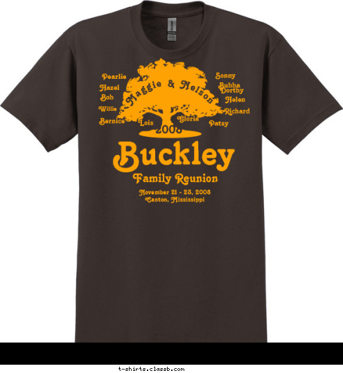 Married 1920 Name Name Happy Birthday Big Mama One Family, One Heart,
One Love and One God 2008 Hazel Pearlie Sonny Bob Dorthy Willie Bubba Helen Lois Gloria Richard Bernice Patsy Maggie & Nelson November 21 - 23, 2008
Canton, Mississippi Family Reunion Buckley T-shirt Design 