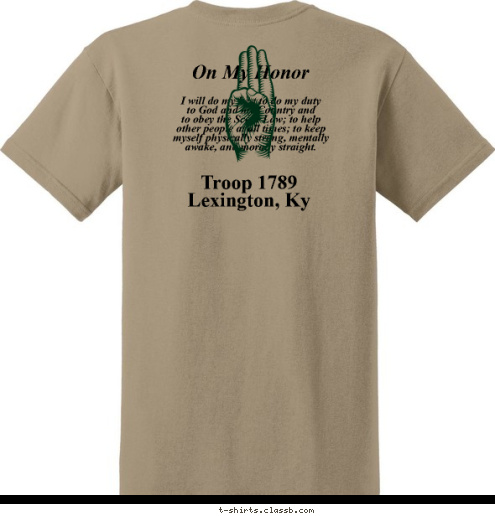 BOY SCOUTS OF AMERICA On My Honor Troop 1789
Lexington, Ky I will do my best to do my duty
to God and my Country and
to obey the Scout Law; to help
other people at all times; to keep
myself physically strong, mentally
awake, and morally straight. T-shirt Design 