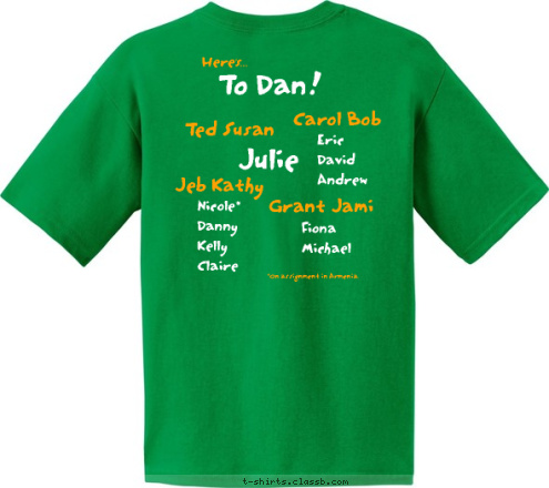 *On assignment in Armenia. Here's... Eric
David
Andrew Nicole*
Danny
Kelly
Claire Fiona
Michael Grant Jami Carol Bob Ted Susan The Jeb Kathy Arlington Journey Julie Cashin Reunion To Dan! 2008 T-shirt Design 