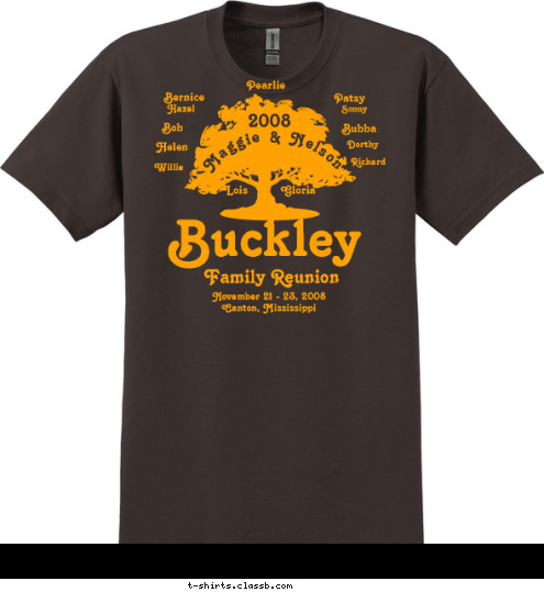 Happy Birthday Big Mama One Family, One Heart,
One Love, Serving One God 2008 Hazel Pearlie Sonny Bob Dorthy Willie Bubba Helen Lois Gloria Richard Bernice Patsy Maggie & Nelson November 21 - 23, 2008
Canton, Mississippi Family Reunion Buckley T-shirt Design Buckley T- Shirt