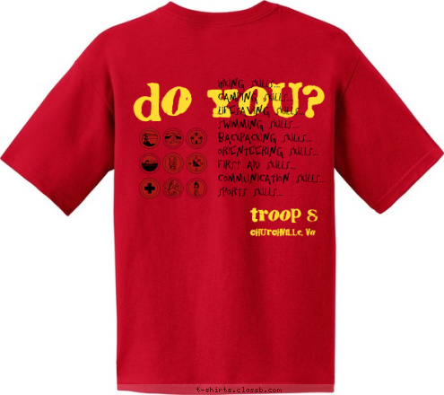 I'VE GOT I'VE GOT Hiking Skills...
Camping Skills...
Lifesaving Skills...
Swimming Skills...
Backpacking Skills...
Orienteering Skills...
First Aid Skills...
Communication Skills...
Sports Skills... Do You? SKILLS Churchville, VA Churchville, VA troop 8 troop 8 T-shirt Design Troop 8 Skills