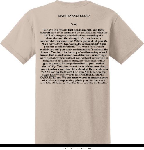 MAINTENANCE CREED


Son,

We live in a World that needs aircraft, and those aircraft have to be sustained by maintainers with the skill of a surgeon, the deductive reasoning of a detective and the strength of an ox in every conceivable environment. Who’s gonna do it, you Mr. Stick Actuator? I have a greater responsibility than you can possibly fathom. You weep for aircraft availability and you curse maintenance. You have the luxury. You have the luxury of not knowing what I know; that maintenance non deliveries, while tragic, were probably the results of poor debriefs resulting in lengthened troubleshooting; my existence, while grotesque and incomprehensible to you… makes aircraft fly! You don’t want the truth because deep down in places you don’t talk about at the o’ club, you WANT me on that flight line, you NEED me on that flight line! We use words like REDBALL, ABORT, CANN, ETIC, etc. We use these words as the backbone of a life spent supporting pilots; you use them as a punch line! I have neither the time, nor the inclination to explain myself to a person who flies the aircraft that I provide, AND THEN QUESTIONS THE MANNER IN WHICH I PROVIDE IT! I would rather you just said thank you and went on your way; otherwise I suggest you fix your own jet. Either way, I don’t give a damn what you think you are entitled to. 
 361 TRS/PROPULSION
SHEPPARD AFB, TX T-shirt Design 