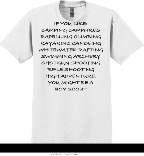 Your text here! IF YOU LIKE:
CAMPING CAMPFIRES 
RAPELLING CLIMBING
KAYAKING CANOEING
WHITEWATER RAFTING
SWIMMING ARCHERY
SHOTGUN SHOOTING
RIFLE SHOOTING
HIGH ADVENTURE.
YOU MIGHT BE A 
BOY SCOUT
 T-shirt Design 