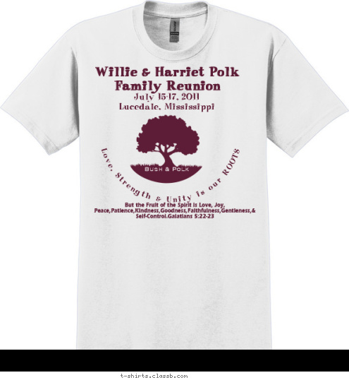 July 15-17, 2011
Lucedale, Mississippi But the Fruit of the Spirit is Love, Joy, Peace,Patience,Kindness,Goodness,Faithfulness,Gentleness,& Self-Control.Galatians 5:22-23  Love, Strength & Unity is our ROOTS Bush & Polk Willie & Harriet Polk Family Reunion T-shirt Design 