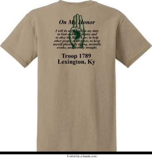 BOY SCOUTS OF AMERICA On My Honor Troop 1789
Lexington, Ky I will do my best to do my duty
to God and my Country and
to obey the Scout Law; to help
other people at all times; to keep
myself physically strong, mentally
awake, and morally straight. T-shirt Design 