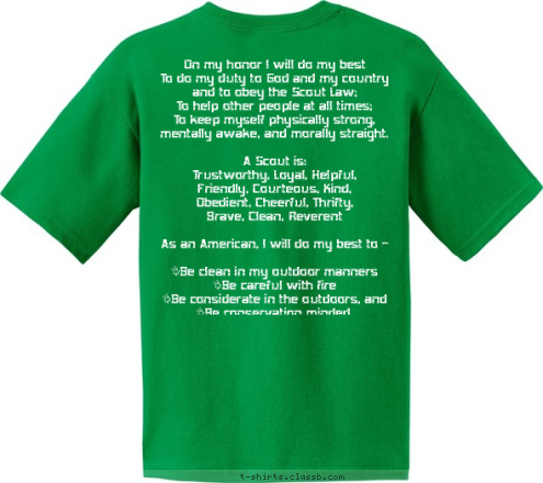 On my honor I will do my best
To do my duty to God and my country
and to obey the Scout Law;
To help other people at all times;
To keep myself physically strong,
mentally awake, and morally straight.

A Scout is:
Trustworthy, Loyal, Helpful,
Friendly, Courteous, Kind,
Obedient, Cheerful, Thrifty,
Brave, Clean, Reverent

As an American, I will do my best to -

•Be clean in my outdoor manners
•Be careful with fire
•Be considerate in the outdoors, and
•Be conservation minded.

 Do a good turn daily 
 TROOP 7009 West Deptford  NJ   BSA BE PREPARED T-shirt Design 