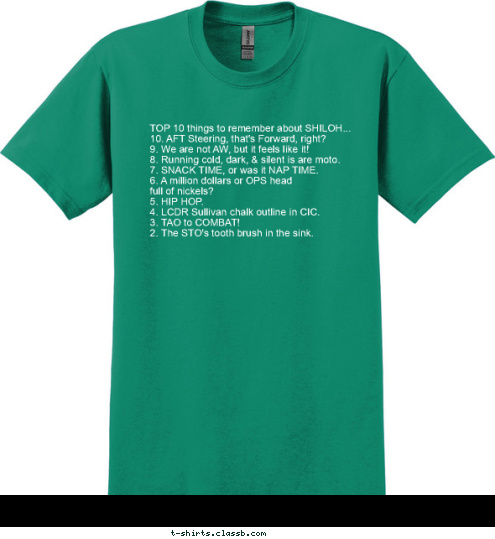 1. GREEN LIGHT ON THE GREEN LIGHT BOW! TOP 10 things to remember about SHILOH...
10. AFT Steering, that's Forward, right?
9. We are not AW, but it feels like it!
8. Running cold, dark, & silent is are moto.
7. SNACK TIME, or was it NAP TIME.
6. A million dollars or OPS head 
full of nickels?
5. HIP HOP.
4. LCDR Sullivan chalk outline in CIC.
3. TAO to COMBAT!
2. The STO's tooth brush in the sink.  1. GREEN LIGHT ON THE T-shirt Design 