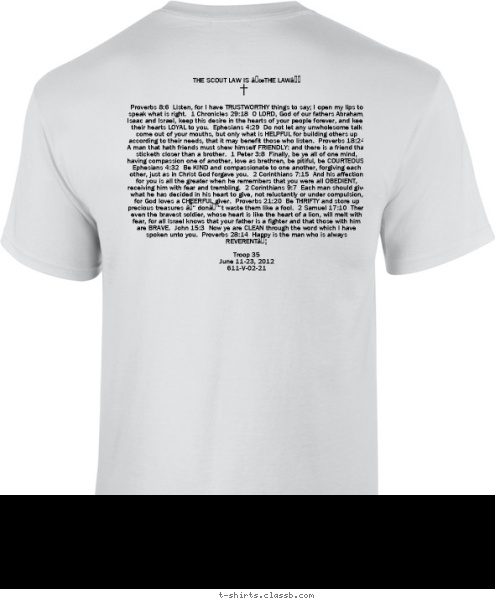 THE SCOUT LAW IS “THE LAW”



Proverbs 8:6  Listen, for I have TRUSTWORTHY things to say; I open my lips to speak what is right.  1 Chronicles 29:18  O LORD, God of our fathers Abraham, Isaac and Israel, keep this desire in the hearts of your people forever, and keep their hearts LOYAL to you.  Ephesians 4:29  Do not let any unwholesome talk come out of your mouths, but only what is HELPFUL for building others up according to their needs, that it may benefit those who listen.  Proverbs 18:24  A man that hath friends must shew himself FRIENDLY: and there is a friend that sticketh closer than a brother.  1 Peter 3:8  Finally, be ye all of one mind, having compassion one of another, love as brethren, be pitiful, be COURTEOUS.  Ephesians 4:32  Be KIND and compassionate to one another, forgiving each other, just as in Christ God forgave you.  2 Corinthians 7:15  And his affection for you is all the greater when he remembers that you were all OBEDIENT, receiving him with fear and trembling.  2 Corinthians 9:7  Each man should give what he has decided in his heart to give, not reluctantly or under compulsion, for God loves a CHEERFUL giver.  Proverbs 21:20  Be THRIFTY and store up precious treasures – don’t waste them like a fool.  2 Samuel 17:10  Then even the bravest soldier, whose heart is like the heart of a lion, will melt with fear, for all Israel knows that your father is a fighter and that those with him are BRAVE.  John 15:3  Now ye are CLEAN through the word which I have spoken unto you.  Proverbs 28:14  Happy is the man who is always REVERENT…

Troop 35
June 11-23, 2012
611-V-02-21
 COLUMBUS, GA PHILMONT TROOP 35 T-shirt Design 