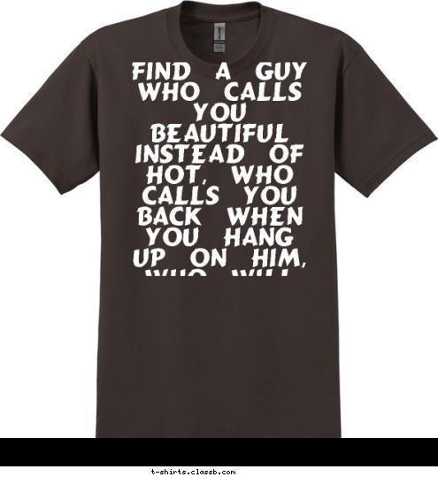 Find a guy who calls you beautiful instead of hot, who calls you back when you hang up on him, who will lie under the stars and listen to your heartbeat, or will stay awake just to watch you sleep... wait for the boy who kisses your forehead, who wants to show you off to the world when you are in sweats, who holds your hand in front of his friends, who thinks you' re just as pretty without makeup on. One who is constantly reminding you of how much he cares and how lucky he is to have YOU... The one who turns to his friends and says, thats her... T-shirt Design 