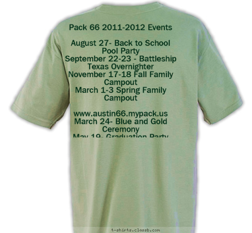 Pack 66 2011-2012 Events

August 27- Back to School Pool Party
September 22-23 - Battleship Texas Overnighter
November 17-18 Fall Family Campout
March 1-3 Spring Family Campout

www.austin66.mypack.us
March 24- Blue and Gold Ceremony
May 19- Graduation Party PACK 66 AUSTIN, TEXAS EST. 1998 T-shirt Design 