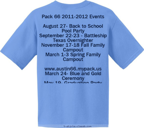 Pack 66 2011-2012 Events

August 27- Back to School Pool Party
September 22-23 - Battleship Texas Overnighter
November 17-18 Fall Family Campout
March 1-3 Spring Family Campout

www.austin66.mypack.us
March 24- Blue and Gold Ceremony
May 19- Graduation Party PACK 66 AUSTIN, TEXAS EST. 1998 T-shirt Design 