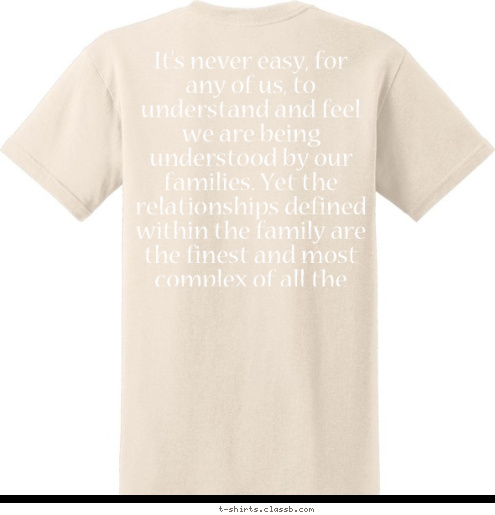  It’s never easy, for any of us, to understand and feel we are being understood by our families. Yet the relationships defined within the family are the finest and most complex of all the relationships we have in an entire life, so we must cherish them. While we learn to love and respect other people we meet in life, it’s those family members that we care for unconditionally and that we would sacrifice ourselves for without a second’s doubt. Other people must gain and deserve our love, and we are much more critical when choosing friends from outside the family. They have to comply with certain rules and characteristics we establish, but family is in our hearts from the moment we are born. v
I
v
I
a
n
 Family HILL The love of a family is life's greatest blessing. Celeste Monique Joyce Gramps Shanie Marlo Garrick T-shirt Design 