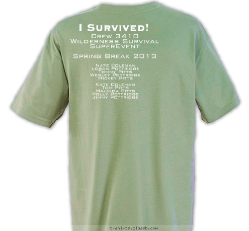 Nate Coleman
Logan Pottridge
Tommy Pitts
Wesley Pottridge
Mickey Pitts

Kate Coleman
Tom Pitts
Malinda Pitts
Polly Pottridge
Jimmy Pottridge Crew 3410
Wilderness Survival
SuperEvent

Spring Break 2013 I Survived! Wilderness
Survival
SuperEvent 3410 CREW T-shirt Design 