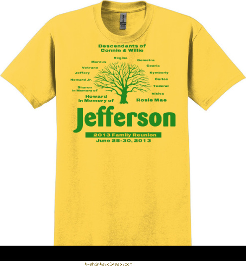 Descendants of 
Connie & Willie Nikiya Tederal Carlos Kymberly Cedric Demetra Regina Marcus Vetrano Jeffery Howard Jr. Sharon
In Memory of Rosie Mae Howard
In Memory of
 June 28-30, 2013 Jefferson 2013 Family Reunion T-shirt Design 