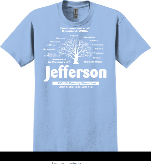 Descendants of 
Connie & Willie Nikiya Tederal Carlos Kymberly Cedric Demetra Regina Marcus Vetrano Jeffery Howard Jr. Sharon
In Memory of Rosie Mae Howard
In Memory of
 June 28-30, 2013 Jefferson 2013 Family Reunion T-shirt Design 