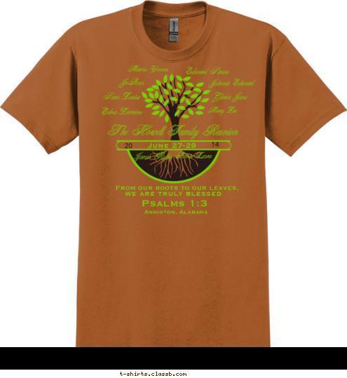 Psalms 1:3 Anniston, Alabama we are truly blessed From our roots to our leaves,  The Howell Family Reunion Annie Laura James Rufus Marcia Yvonne JoAnn Johnnie Edward Edward Simon
 Gloria Jane
 Mary Lee Sara Louise

 Edna Lorraine

 14

 20

 June 27-29

 Sisters

 Williams T-shirt Design 