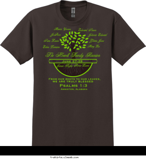 Psalms 1:3 Anniston, Alabama we are truly blessed From our roots to our leaves,  The Howell Family Reunion Annie Laura James Rufus Marcia Yvonne JoAnn Johnnie Edward Edward Simon
 Gloria Jane
 Mary Lee Sara Louise

 Edna Lorraine

 14

 20

 June 27-29

 Sisters

 Williams T-shirt Design 